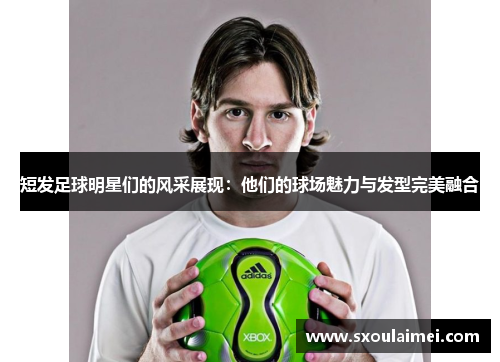 短发足球明星们的风采展现：他们的球场魅力与发型完美融合