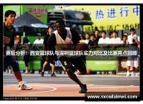 赛后分析：西安篮球队与深圳篮球队实力对比及比赛亮点回顾