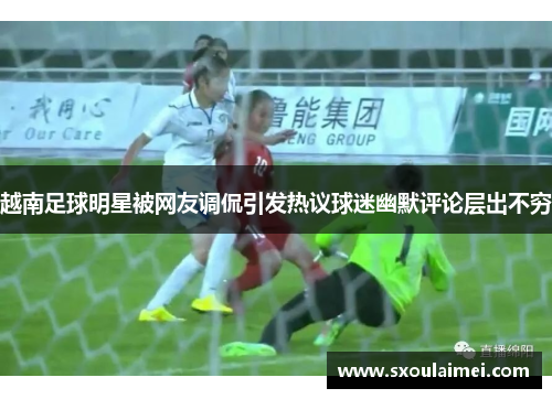 越南足球明星被网友调侃引发热议球迷幽默评论层出不穷