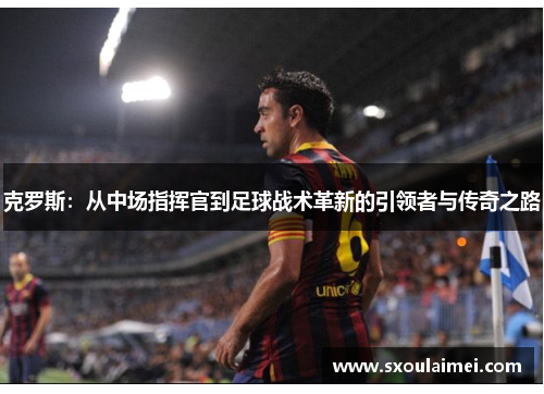 克罗斯：从中场指挥官到足球战术革新的引领者与传奇之路