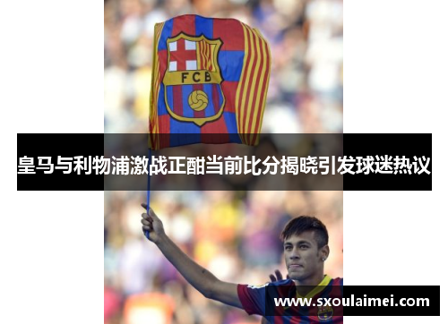 皇马与利物浦激战正酣当前比分揭晓引发球迷热议
