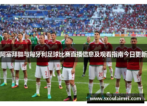 阿塞拜疆与匈牙利足球比赛直播信息及观看指南今日更新